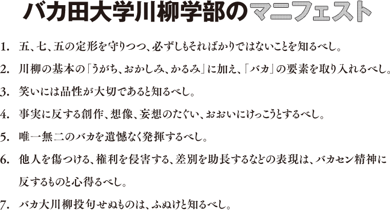 バカ田大学川柳学部のマニフェスト
1.五、七、五の定形を守りつつ、必ずしもそればかりではないことを知るべし。
2.川柳の基本の「うがち、おかしみ、かるみ」に加え、「バカ」の要素を取り入れるべし。
3.笑いには品性が大切であると知るべし。
4.事実に反する創作、想像、妄想のたぐい、おおいにけっこうとするべし。
5.唯一無二のバカを遺憾なく発揮するべし。
6.他人を傷つける、権利を侵害する、差別を助長するなどの表現は、バカセン精神に反するものと心得るべし。
7.バカセン投句せぬものは、ふぬけと知るべし。