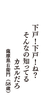 下戸！下戸！ね？　そんなの知ってる　カエルだろ　（薩摩黒右衛門　58歳）