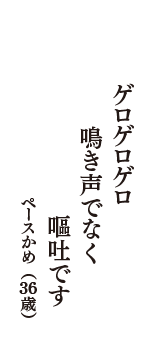 ゲロゲロゲロ　鳴き声でなく　嘔吐です　（ペースかめ　36歳）