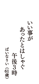 いい事が　あったとはしゃぐ　午後３時　（ばいなりい　61歳）