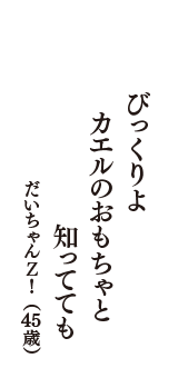 びっくりよ　カエルのおもちゃと　知ってても　（だいちゃんＺ！　45歳）