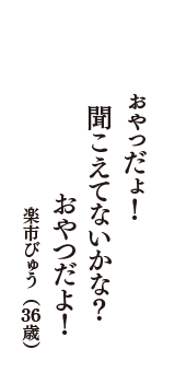 ぉゃっだょ！　聞こえてないかな？　おやつだよ！　（楽市びゅう　36歳）