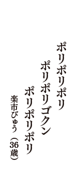 ポリポリポリ　ポリポリゴクン　ポリポリポリ　（楽市びゅう　36歳）