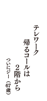 テレワーク　帰るコールは　２階から　（ついにジー　67歳）