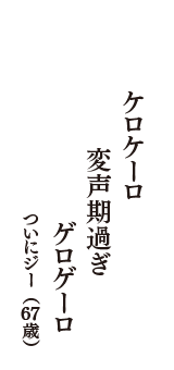 ケロケーロ　変声期過ぎ　ゲロゲーロ　（ついにジー　67歳）