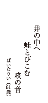 井の中へ　蛙とびこむ　咳の音　（ばいなりい　61歳）