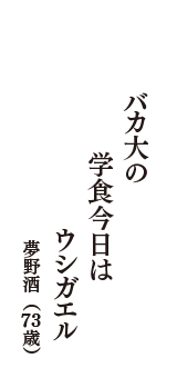 バカ大の　学食今日は　ウシガエル　（夢野酒　73歳）