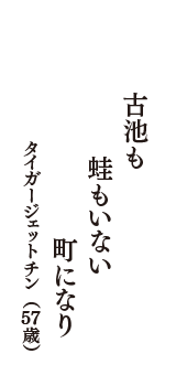 古池も　蛙もいない　町になり　（タイガージェットチン　57歳）