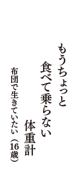 もうちょっと　食べて乗らない　体重計　（布団で生きていたい　16歳）