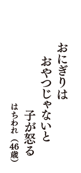 おにぎりは　おやつじゃないと　子が怒る　（はちわれ　46歳）