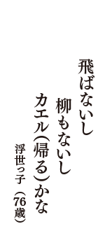 飛ばないし　柳もないし　カエル（帰る）かな　（浮世っ子　76歳）