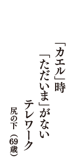 「カエル」時　「ただいま」がない　テレワーク　（尻の下　69歳）