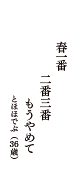 春一番　二番三番　もうやめて　（とほほでぶ　36歳）