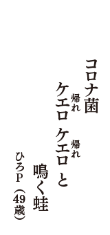 コロナ菌　ケエロ（帰れ）ケエロ（帰れ）と　鳴く蛙　（ひろP　49歳）