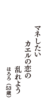 マネしたい　カエルの恋の　乱れよう　（ほろろ　53歳）