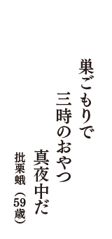 巣ごもりで　三時のおやつ　真夜中だ　（批栗蛾　59歳）