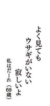 よく見ても　ウサギがいない　寂しいよ　（私はだーれ　69歳）