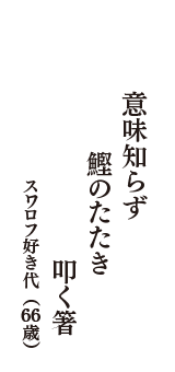 意味知らず　鰹のたたき　叩く箸　（スワロフ好き代　66歳）