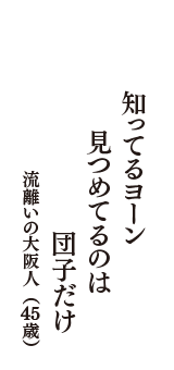 知ってるヨーン　見つめてるのは　団子だけ　（流離いの大阪人　45歳）