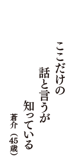 ここだけの　話と言うが　知っている　（蒼介　45歳）