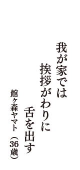 我が家では　挨拶がわりに　舌を出す　（館ヶ森ヤマト　36歳）