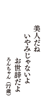 美人だね　いやみじゃないよ　お世辞だよ　（ろんちゃん　77歳）