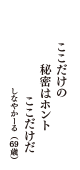 ここだけの　秘密はホント　ここだけだ　（しなやかーる　69歳）