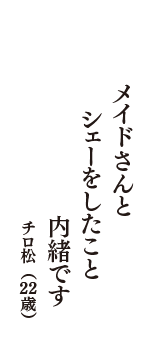 メイドさんと　シェーをしたこと　内緒です　（チロ松　22歳）