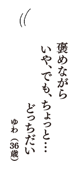 褒めながら　いや、でも、ちょっと……　どっちだい　（ゆわ　36歳）