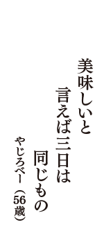 美味しいと　言えば三日は　同じもの　（やじろべー　56歳）