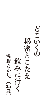 どこいくの　秘密とこたえ　飲みに行く　（浅野たかし。　35歳）