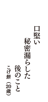 口堅い　秘密漏らした　後のこと　（こげ餅　20歳）