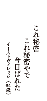 これ秘密　これ秘密やで　今日ばれた　（イーストヴィレッジ　64歳）