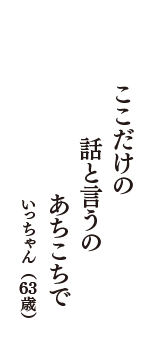 ここだけの　話と言うの　あちこちで　（いっちゃん　63歳）