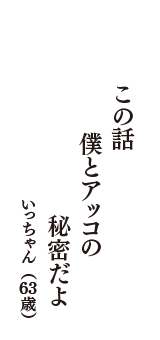 この話　僕とアッコの　秘密だよ　（いっちゃん　63歳）