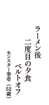 ラーメン後　二度目の夕食　ベルトオフ　（モンスター参壱　52歳）