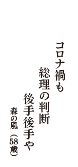 コロナ禍も　総理の判断　後手後手や　（森の風　58歳）