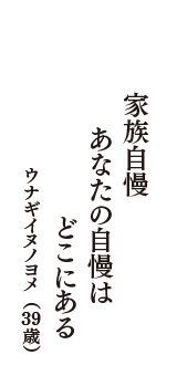 家族自慢　あなたの自慢は　どこにある　（ウナギイヌノヨメ　39歳）