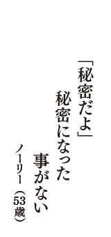 「秘密だよ」　秘密になった　事がない　（ノーリー　53歳）