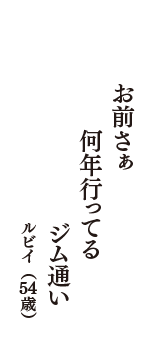 お前さぁ　何年行ってる　ジム通い　（ルビイ　54歳）