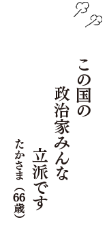 この国の　政治家みんな　立派です　（たかさま　66歳）