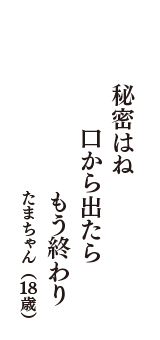 秘密はね　口から出たら　もう終わり　（たまちゃん　18歳）