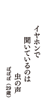 イヤホンで　聞いているのは　虫の声　（ぽぽぽ　29歳）