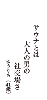 サウナとは　大人の男の　社交場さ　（ゆうりち　41歳）