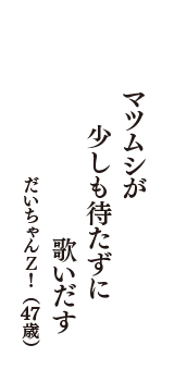 マツムシが　少しも待たずに　歌いだす　（だいちゃんＺ！　47歳）