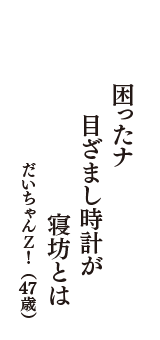 困ったナ　目ざまし時計が　寝坊とは　（だいちゃんＺ！　47歳）