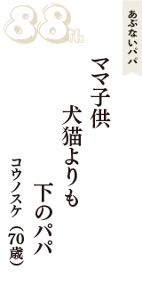 あぶないパパ「ママ子供　犬猫よりも　下のパパ」（コウノスケ　70歳）