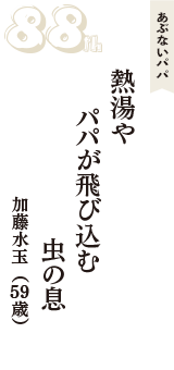 あぶないパパ「熱湯や　パパが飛び込む　虫の息」（加藤水玉　59歳）