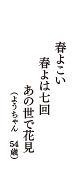 春よこい　春よは七回　あの世で花見　（ようちゃん　54歳）