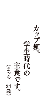 カップ麺、学生時代の　主食です。　（まっち　34歳）